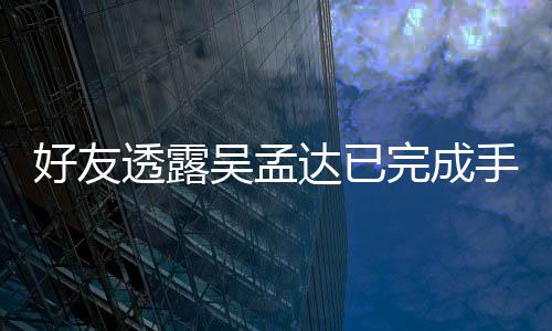 达已吴孟完成情况透露顾人在好友院照 家手术